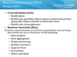 Who is Covered Under HIPAA
Privacy Rule?
• Covered Entities (CEs)
– Health plans
– Health care providers that conduct certain transactions
(generally claims-related) in electronic form
– Health care clearinghouses
• Business Associates (Bas)
Perform certain functions or activities on behalf of a covered entity
that involve the use or disclosure of PHI including:
– Data analysis
– Data aggregation
– Claims processing
– Quality assurance
– Legal services
– Accounting
– Others specified 2
 