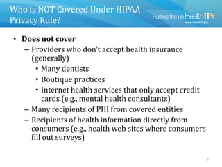 Who is NOT Covered Under HIPAA
Privacy Rule?
• Does not cover
– Providers who don’t accept health insurance
(generally)
• Many dentists
• Boutique practices
• Internet health services that only accept credit
cards (e.g., mental health consultants)
– Many recipients of PHI from covered entities
– Recipients of health information directly from
consumers (e.g., health web sites where consumers
fill out surveys)
3
 