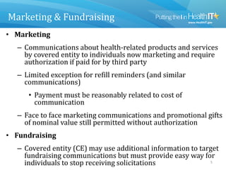 Marketing & Fundraising
• Marketing
– Communications about health-related products and services
by covered entity to individuals now marketing and require
authorization if paid for by third party
– Limited exception for refill reminders (and similar
communications)
• Payment must be reasonably related to cost of
communication
– Face to face marketing communications and promotional gifts
of nominal value still permitted without authorization
• Fundraising
– Covered entity (CE) may use additional information to target
fundraising communications but must provide easy way for
individuals to stop receiving solicitations 5
 