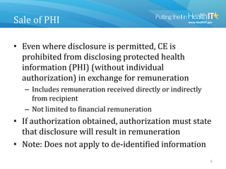 Sale of PHI
• Even where disclosure is permitted, CE is
prohibited from disclosing protected health
information (PHI) (without individual
authorization) in exchange for remuneration
– Includes remuneration received directly or indirectly
from recipient
– Not limited to financial remuneration
• If authorization obtained, authorization must state
that disclosure will result in remuneration
• Note: Does not apply to de-identified information
6
 