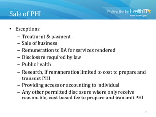 Sale of PHI
• Exceptions:
– Treatment & payment
– Sale of business
– Remuneration to BA for services rendered
– Disclosure required by law
– Public health
– Research, if remuneration limited to cost to prepare and
transmit PHI
– Providing access or accounting to individual
– Any other permitted disclosure where only receive
reasonable, cost-based fee to prepare and transmit PHI
7
 
