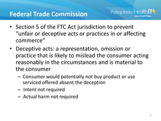 Federal Trade Commission
• Section 5 of the FTC Act jurisdiction to prevent
“unfair or deceptive acts or practices in or affecting
commerce”
• Deceptive acts: a representation, omission or
practice that is likely to mislead the consumer acting
reasonably in the circumstances and is material to
the consumer
– Consumer would potentially not buy product or use
serviced offered absent the deception
– Intent not required
– Actual harm not required
8
 