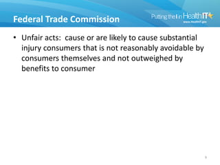 Federal Trade Commission
• Unfair acts: cause or are likely to cause substantial
injury consumers that is not reasonably avoidable by
consumers themselves and not outweighed by
benefits to consumer
9
 