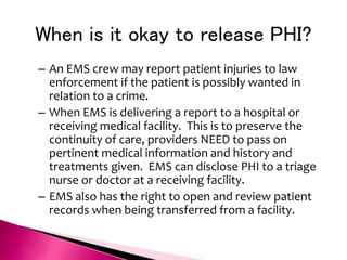 When is it okay to release PHI?
– An EMS crew may report patient injuries to law
enforcement if the patient is possibly wanted in
relation to a crime.
– When EMS is delivering a report to a hospital or
receiving medical facility. This is to preserve the
continuity of care, providers NEED to pass on
pertinent medical information and history and
treatments given. EMS can disclose PHI to a triage
nurse or doctor at a receiving facility.
– EMS also has the right to open and review patient
records when being transferred from a facility.
 