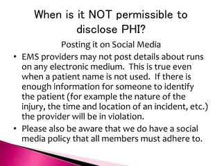 When is it NOT permissible to
disclose PHI?
Posting it on Social Media
• EMS providers may not post details about runs
on any electronic medium. This is true even
when a patient name is not used. If there is
enough information for someone to identify
the patient (for example the nature of the
injury, the time and location of an incident, etc.)
the provider will be in violation.
• Please also be aware that we do have a social
media policy that all members must adhere to.
 
