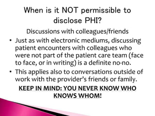 When is it NOT permissible to
disclose PHI?
Discussions with colleagues/friends
• Just as with electronic mediums, discussing
patient encounters with colleagues who
were not part of the patient care team (face
to face, or in writing) is a definite no-no.
• This applies also to conversations outside of
work with the provider’s friends or family.
KEEP IN MIND: YOU NEVER KNOW WHO
KNOWS WHOM!
 