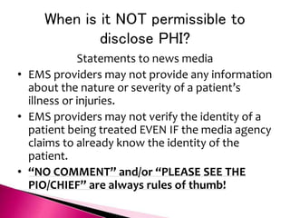 When is it NOT permissible to
disclose PHI?
Statements to news media
• EMS providers may not provide any information
about the nature or severity of a patient’s
illness or injuries.
• EMS providers may not verify the identity of a
patient being treated EVEN IF the media agency
claims to already know the identity of the
patient.
• “NO COMMENT” and/or “PLEASE SEE THE
PIO/CHIEF” are always rules of thumb!
 