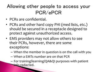 Allowing other people to access your
PCR/ePCR
• PCRs are confidential.
• PCRs and other hard copy PHI (med lists, etc.)
should be secured in a receptacle designed to
protect against unauthorized access.
• EMS providers may not allow others to see
their PCRs, however, there are some
exceptions:
– When the member in question is on the call with you
– When a EMTs number are on that PCR
– For training/learning/QA&QI purposes with patient
info redacted.
 