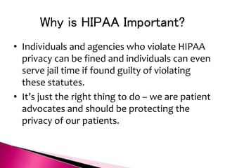 Why is HIPAA Important?
• Individuals and agencies who violate HIPAA
privacy can be fined and individuals can even
serve jail time if found guilty of violating
these statutes.
• It’s just the right thing to do – we are patient
advocates and should be protecting the
privacy of our patients.
 