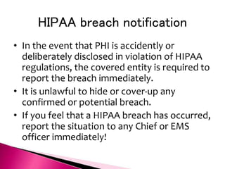 HIPAA breach notification
• In the event that PHI is accidently or
deliberately disclosed in violation of HIPAA
regulations, the covered entity is required to
report the breach immediately.
• It is unlawful to hide or cover-up any
confirmed or potential breach.
• If you feel that a HIPAA breach has occurred,
report the situation to any Chief or EMS
officer immediately!
 