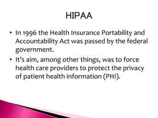 HIPAA
• In 1996 the Health Insurance Portability and
Accountability Act was passed by the federal
government.
• It’s aim, among other things, was to force
health care providers to protect the privacy
of patient health information (PHI).
 