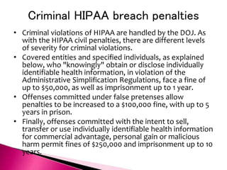 Criminal HIPAA breach penalties
• Criminal violations of HIPAA are handled by the DOJ. As
with the HIPAA civil penalties, there are different levels
of severity for criminal violations.
• Covered entities and specified individuals, as explained
below, who "knowingly" obtain or disclose individually
identifiable health information, in violation of the
Administrative Simplification Regulations, face a fine of
up to $50,000, as well as imprisonment up to 1 year.
• Offenses committed under false pretenses allow
penalties to be increased to a $100,000 fine, with up to 5
years in prison.
• Finally, offenses committed with the intent to sell,
transfer or use individually identifiable health information
for commercial advantage, personal gain or malicious
harm permit fines of $250,000 and imprisonment up to 10
years.
 