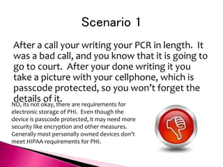 Scenario 1
After a call your writing your PCR in length. It
was a bad call, and you know that it is going to
go to court. After your done writing it you
take a picture with your cellphone, which is
passcode protected, so you won’t forget the
details of it.
NO, its not okay, there are requirements for
electronic storage of PHI. Even though the
device is passcode protected, it may need more
security like encryption and other measures.
Generally most personally owned devices don’t
meet HIPAA requirements for PHI.
 