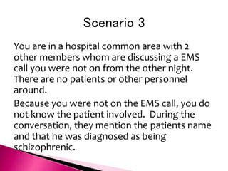 Scenario 3
You are in a hospital common area with 2
other members whom are discussing a EMS
call you were not on from the other night.
There are no patients or other personnel
around.
Because you were not on the EMS call, you do
not know the patient involved. During the
conversation, they mention the patients name
and that he was diagnosed as being
schizophrenic.
 