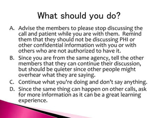What should you do?
A. Advise the members to please stop discussing the
call and patient while you are with them. Remind
them that they should not be discussing PHI or
other confidential information with you or with
others who are not authorized to have it.
B. Since you are from the same agency, tell the other
members that they can continue their discussion,
but should be quieter since other people might
overhear what they are saying.
C. Continue what you're doing and don’t say anything.
D. Since the same thing can happen on other calls, ask
for more information as it can be a great learning
experience.
 