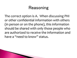 Reasoning
The correct option is A. When discussing PHI
or other confidential information with others
(in person or on the phone), this information
should be shared with only those people who
are authorized to receive the information and
have a “need to know” status.
 