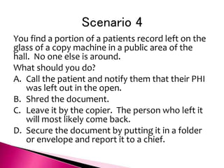 Scenario 4
You find a portion of a patients record left on the
glass of a copy machine in a public area of the
hall. No one else is around.
What should you do?
A. Call the patient and notify them that their PHI
was left out in the open.
B. Shred the document.
C. Leave it by the copier. The person who left it
will most likely come back.
D. Secure the document by putting it in a folder
or envelope and report it to a chief.
 