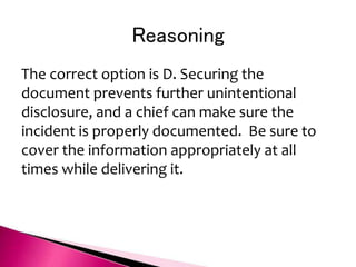 Reasoning
The correct option is D. Securing the
document prevents further unintentional
disclosure, and a chief can make sure the
incident is properly documented. Be sure to
cover the information appropriately at all
times while delivering it.
 