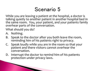 Scenario 5
While you are leaving a patient at the hospital, a doctor is
talking quietly to another patient in another hospital bed in
the same room. You, your patient, and your patients family
overhear parts of the conversation.
What should you do?
A. Nothing.
B. Speak to the doctor after you both leave the room,
reminding him of his patients right to privacy.
C. Speak loudly while you are in the room so that your
patient and there visitors cannot overhear the
conversation.
D. Interrupt the doctor to remind him of his patients
protection under privacy laws.
 