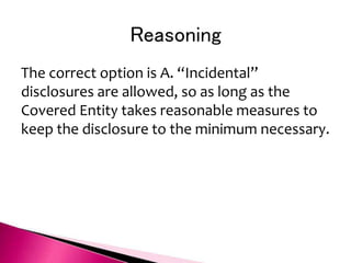 Reasoning
The correct option is A. “Incidental”
disclosures are allowed, so as long as the
Covered Entity takes reasonable measures to
keep the disclosure to the minimum necessary.
 