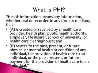 What is PHI?
“Health information means any information,
whether oral or recorded in any form or medium,
that-
• (A) is created or received by a health care
provider, health plan, public health authority,
employer, life insurer, school or university, or
health care clearinghouse; and
• (B) relates to the past, present, or future
physical or mental health or condition of any
individual, the provision of health care to an
individual, or the past, present, or future
payment for the provision of health care to an
individual.”
 
