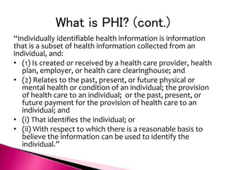 What is PHI? (cont.)
“Individually identifiable health information is information
that is a subset of health information collected from an
individual, and:
• (1) Is created or received by a health care provider, health
plan, employer, or health care clearinghouse; and
• (2) Relates to the past, present, or future physical or
mental health or condition of an individual; the provision
of health care to an individual; or the past, present, or
future payment for the provision of health care to an
individual; and
• (i) That identifies the individual; or
• (ii) With respect to which there is a reasonable basis to
believe the information can be used to identify the
individual.”
 