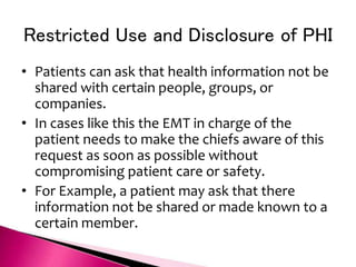 Restricted Use and Disclosure of PHI
• Patients can ask that health information not be
shared with certain people, groups, or
companies.
• In cases like this the EMT in charge of the
patient needs to make the chiefs aware of this
request as soon as possible without
compromising patient care or safety.
• For Example, a patient may ask that there
information not be shared or made known to a
certain member.
 