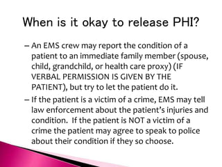 When is it okay to release PHI?
– An EMS crew may report the condition of a
patient to an immediate family member (spouse,
child, grandchild, or health care proxy) (IF
VERBAL PERMISSION IS GIVEN BY THE
PATIENT), but try to let the patient do it.
– If the patient is a victim of a crime, EMS may tell
law enforcement about the patient’s injuries and
condition. If the patient is NOT a victim of a
crime the patient may agree to speak to police
about their condition if they so choose.
 