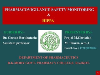 PHARMACOVIGILANCE SAFETY MONITORING
&
HIPPA RIAL
GUIDED BY:- PRESENTED BY:-
Dr. Chetan Borkhataria Prajal M.Christian
Assistant professor M. Pharm. sem-1
Enroll. No. : 172120820004
DEPARTMENT OF PHARMACEUTICS
B.K.MODY GOVT. PHARMACY COLLEGE, RAJKOT.
1
 