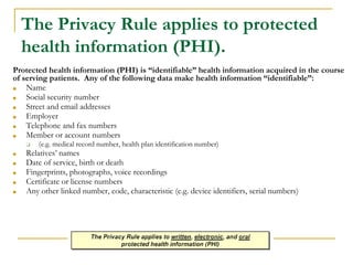 The Privacy Rule applies to protected
health information (PHI).
Protected health information (PHI) is “identifiable” health information acquired in the course
of serving patients. Any of the following data make health information “identifiable”:
■ Name
■ Social security number
■ Street and email addresses
■ Employer
■ Telephone and fax numbers
■ Member or account numbers
❑ (e.g. medical record number, health plan identification number)
■ Relatives’ names
■ Date of service, birth or death
■ Fingerprints, photographs, voice recordings
■ Certificate or license numbers
■ Any other linked number, code, characteristic (e.g. device identifiers, serial numbers)
 