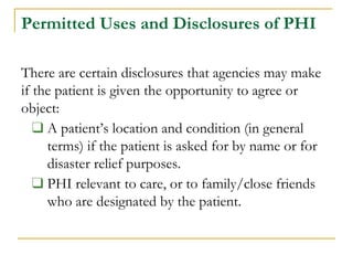 Permitted Uses and Disclosures of PHI
There are certain disclosures that agencies may make
if the patient is given the opportunity to agree or
object:
❑ A patient’s location and condition (in general
terms) if the patient is asked for by name or for
disaster relief purposes.
❑ PHI relevant to care, or to family/close friends
who are designated by the patient.
 