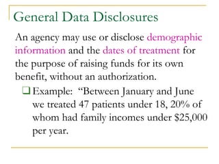 General Data Disclosures
An agency may use or disclose demographic
information and the dates of treatment for
the purpose of raising funds for its own
benefit, without an authorization.
❑Example: “Between January and June
we treated 47 patients under 18, 20% of
whom had family incomes under $25,000
per year.
 