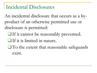 Incidental Disclosures
An incidental disclosure that occurs as a by-
product of an otherwise permitted use or
disclosure is permitted:
❑If it cannot be reasonably prevented.
❑If it is limited in nature.
❑To the extent that reasonable safeguards
exist.
 