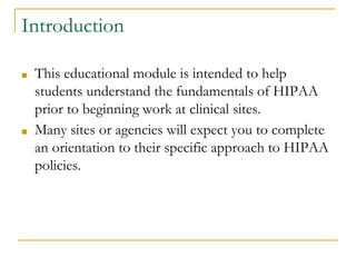 Introduction
■ This educational module is intended to help
students understand the fundamentals of HIPAA
prior to beginning work at clinical sites.
■ Many sites or agencies will expect you to complete
an orientation to their specific approach to HIPAA
policies.
 