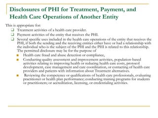 Disclosures of PHI for Treatment, Payment, and
Health Care Operations of Another Entity
This is appropriate for:
❑ Treatment activities of a health care provider.
❑ Payment activities of the entity that receives the PHI.
❑ Several specific uses included in the health care operations of the entity that receives the
PHI, if both the sending and the receiving entities either have or had a relationship with
the individual who is the subject of the PHI and the PHI is related to this relationship.
The permitted disclosure may be for the purpose of
■ Health care fraud and abuse detection or compliance,
■ Conducting quality assessment and improvement activities, population-based
activities relating to improving health or reducing health care costs, protocol
development, case management and care coordination, or contacting of health care
providers and patients with information about Treatment alternatives.
■ Reviewing the competence or qualifications of health care professionals, evaluating
practitioner or health plan performance; conducting training programs for students
or practitioners; or accreditation, licensing, or credentialing activities.
 