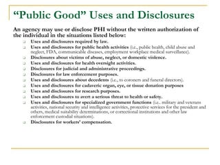 “Public Good” Uses and Disclosures
An agency may use or disclose PHI without the written authorization of
the individual in the situations listed below:
❑ Uses and disclosures required by law.
❑ Uses and disclosures for public health activities (i.e., public health, child abuse and
neglect, FDA, communicable diseases, employment workplace medical surveillance).
❑ Disclosures about victims of abuse, neglect, or domestic violence.
❑ Uses and disclosures for health oversight activities.
❑ Disclosures for judicial and administrative proceedings.
❑ Disclosures for law enforcement purposes.
❑ Uses and disclosures about decedents (i.e., to coroners and funeral directors).
❑ Uses and disclosures for cadaveric organ, eye, or tissue donation purposes
❑ Uses and disclosures for research purposes.
❑ Uses and disclosures to avert a serious threat to health or safety.
❑ Uses and disclosures for specialized government functions (i.e.. military and veterans
activities, national security and intelligence activities, protective services for the president and
others, medical suitability determinations, or correctional institutions and other law
enforcement custodial situations).
❑ Disclosures for workers’ compensation.
 