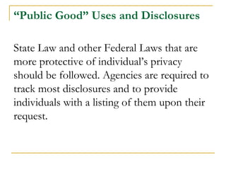 “Public Good” Uses and Disclosures
State Law and other Federal Laws that are
more protective of individual’s privacy
should be followed. Agencies are required to
track most disclosures and to provide
individuals with a listing of them upon their
request.
 