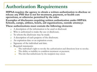 Authorization Requirements
HIPAA requires the agency to obtain a written authorization to disclose or
release any PHI that is not for treatment, payment, or health care
operations, or otherwise permitted by the rules
Examples of disclosures requiring written authorization under HIPAA:
Schools, camps, airlines, hotels, aid organizations, outside attorneys
These authorizations must contain the following elements:
❑ A description of the information to be used or disclosed.
❑ Who is authorized to make the use or disclosure.
❑ To whom the disclosure may be made.
❑ A description of each purpose of the disclosure.
❑ An expiration date or an expiration event.
❑ Signature of the individual and date.
❑ Required statements:
■ The individual’s right to revoke the authorization and directions how to revoke.
■ The ability or inability to condition treatment or payment.
■ The risk that redisclosure by the recipient may occur.
 