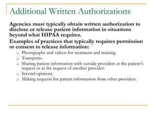 Additional Written Authorizations
Agencies must typically obtain written authorization to
disclose or release patient information in situations
beyond what HIPAA requires.
Examples of practices that typically requires permission
or consent to release information:
❑ Photographs and videos for treatment and training.
❑ Transports.
❑ Sharing patient information with outside providers at the patient’s
request or at the request of another provider.
❑ Second opinions.
❑ Making requests for patient information from other providers.
 