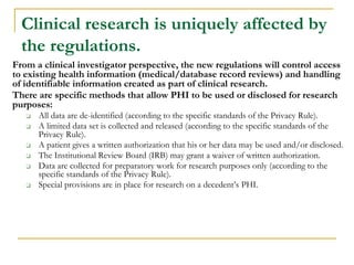 Clinical research is uniquely affected by
the regulations.
From a clinical investigator perspective, the new regulations will control access
to existing health information (medical/database record reviews) and handling
of identifiable information created as part of clinical research.
There are specific methods that allow PHI to be used or disclosed for research
purposes:
❑ All data are de-identified (according to the specific standards of the Privacy Rule).
❑ A limited data set is collected and released (according to the specific standards of the
Privacy Rule).
❑ A patient gives a written authorization that his or her data may be used and/or disclosed.
❑ The Institutional Review Board (IRB) may grant a waiver of written authorization.
❑ Data are collected for preparatory work for research purposes only (according to the
specific standards of the Privacy Rule).
❑ Special provisions are in place for research on a decedent’s PHI.
 