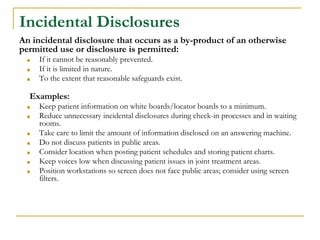 Incidental Disclosures
An incidental disclosure that occurs as a by-product of an otherwise
permitted use or disclosure is permitted:
■ If it cannot be reasonably prevented.
■ If it is limited in nature.
■ To the extent that reasonable safeguards exist.
Examples:
■ Keep patient information on white boards/locator boards to a minimum.
■ Reduce unnecessary incidental disclosures during check-in processes and in waiting
rooms.
■ Take care to limit the amount of information disclosed on an answering machine.
■ Do not discuss patients in public areas.
■ Consider location when posting patient schedules and storing patient charts.
■ Keep voices low when discussing patient issues in joint treatment areas.
■ Position workstations so screen does not face public areas; consider using screen
filters.
 