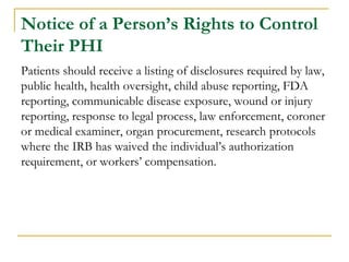 Notice of a Person’s Rights to Control
Their PHI
Patients should receive a listing of disclosures required by law,
public health, health oversight, child abuse reporting, FDA
reporting, communicable disease exposure, wound or injury
reporting, response to legal process, law enforcement, coroner
or medical examiner, organ procurement, research protocols
where the IRB has waived the individual’s authorization
requirement, or workers’ compensation.
 