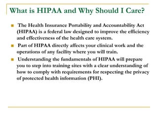 What is HIPAA and Why Should I Care?
■ The Health Insurance Portability and Accountability Act
(HIPAA) is a federal law designed to improve the efficiency
and effectiveness of the health care system.
■ Part of HIPAA directly affects your clinical work and the
operations of any facility where you will train.
■ Understanding the fundamentals of HIPAA will prepare
you to step into training sites with a clear understanding of
how to comply with requirements for respecting the privacy
of protected health information (PHI).
 