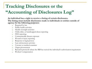 Tracking Disclosures or the
“Accounting of Disclosures Log”
An individual has a right to receive a listing of certain disclosures.
The listing must include disclosures made to individuals or entities outside of
agency for the following purposes:
❑ Required by law
❑ Public health activities
❑ Health oversight activities
❑ Child, elder, or handicapped abuse reporting
❑ FDA reporting
❑ Communicable disease exposure
❑ Wound or injury reporting
❑ Response to legal process
❑ Law enforcement activities
❑ Coroner or medical examiner
❑ Organ procurement
❑ Research protocols where the IRB has waived the individual’s authorization requirement
❑ Workers’ compensation
 
