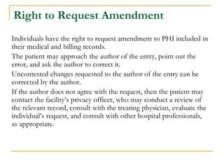 Right to Request Amendment
Individuals have the right to request amendment to PHI included in
their medical and billing records.
The patient may approach the author of the entry, point out the
error, and ask the author to correct it.
Uncontested changes requested to the author of the entry can be
corrected by the author.
If the author does not agree with the request, then the patient may
contact the facility’s privacy officer, who may conduct a review of
the relevant record, consult with the treating physician, evaluate the
individual’s request, and consult with other hospital professionals,
as appropriate.
 