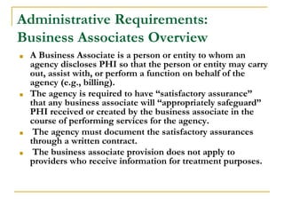 Administrative Requirements:
Business Associates Overview
■ A Business Associate is a person or entity to whom an
agency discloses PHI so that the person or entity may carry
out, assist with, or perform a function on behalf of the
agency (e.g., billing).
■ The agency is required to have “satisfactory assurance”
that any business associate will “appropriately safeguard”
PHI received or created by the business associate in the
course of performing services for the agency.
■ The agency must document the satisfactory assurances
through a written contract.
■ The business associate provision does not apply to
providers who receive information for treatment purposes.
 