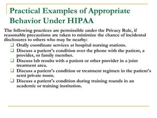 Practical Examples of Appropriate
Behavior Under HIPAA
The following practices are permissible under the Privacy Rule, if
reasonable precautions are taken to minimize the chance of incidental
disclosures to others who may be nearby:
❑ Orally coordinate services at hospital nursing stations.
❑ Discuss a patient's condition over the phone with the patient, a
provider, or family member.
❑ Discuss lab results with a patient or other provider in a joint
treatment area.
❑ Discuss a patient's condition or treatment regimen in the patient's
semi private room.
❑ Discuss a patient's condition during training rounds in an
academic or training institution.
 