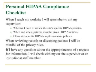 Personal HIPAA Compliance
Checklist
When I reach my worksite I will remember to ask my
supervisor:
❑ Whether I need to review the site’s specific HIPAA policies.
❑ When and where patients must be given HIPAA notices.
❑ Other site-specific HIPAA implementation policies.
When reviewing records or discussing patients I will be
mindful of the privacy rules.
If I have any questions about the appropriateness of a request
for information, I will check with my on-site supervisor or an
institutional staff member.
 