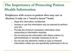 The Importance of Protecting Patient
Health Information
Employees with access to patient data may use or
disclose it only on a “need to know” basis:
■ Keep this information confidential.
■ Access or use this information only as required to perform
your job.
■ Provide the minimum necessary information when
responding to information requests.
■ Do not discuss this information with others unless it is
administratively or clinically necessary to do so.
■ Do not use any electronic media to copy or transmit
information unless you are specifically authorized to do so.
 