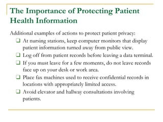 The Importance of Protecting Patient
Health Information
Additional examples of actions to protect patient privacy:
❑ At nursing stations, keep computer monitors that display
patient information turned away from public view.
❑ Log off from patient records before leaving a data terminal.
❑ If you must leave for a few moments, do not leave records
face up on your desk or work area.
❑ Place fax machines used to receive confidential records in
locations with appropriately limited access.
❑ Avoid elevator and hallway consultations involving
patients.
 